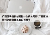 广西区块链科创园做什么的公司好[广西区块链科创园做什么的公司好干]