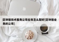 区块链技术服务公司名称怎么取好[区块链业务的公司]